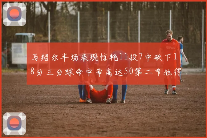 马绍尔半场表现惊艳11投7中砍下18分三分球命中率高达50第二节独得12分