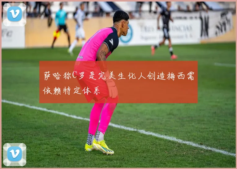 萨哈称C罗是完美生化人创造梅西需依赖特定体系