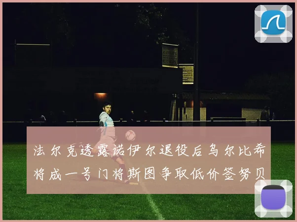 法尔克透露诺伊尔退役后乌尔比希将成一号门将斯图争取低价签努贝尔