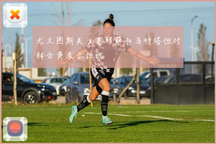 尤文图斯关注基耶萨和马特塔但对转会费表示担忧