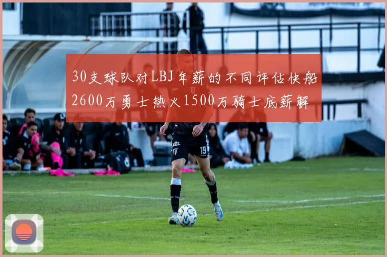 30支球队对LBJ年薪的不同评估快船2600万勇士热火1500万骑士底薪解析