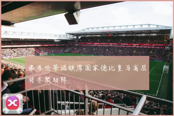 弗洛伦蒂诺缺席国家德比皇马高层将齐聚助阵