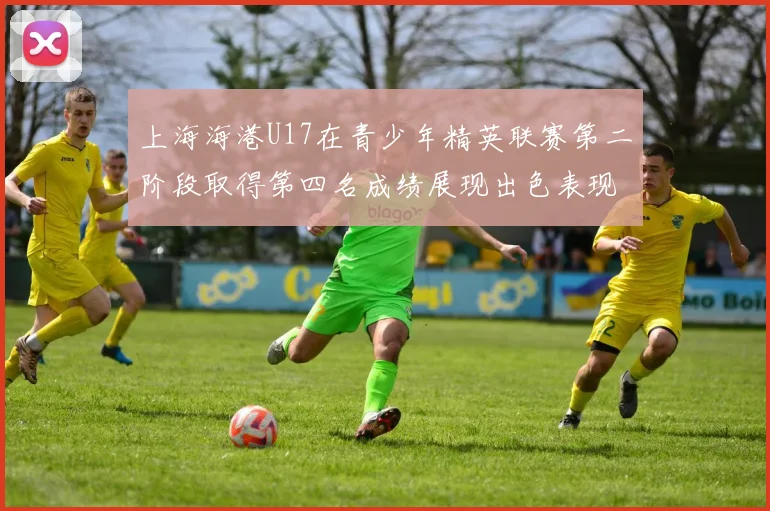 上海海港U17在青少年精英联赛第二阶段取得第四名成绩展现出色表现