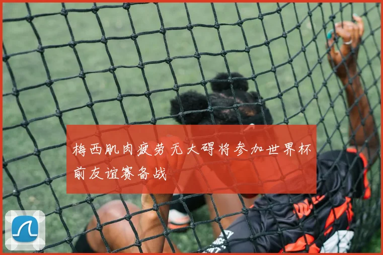梅西肌肉疲劳无大碍将参加世界杯前友谊赛备战