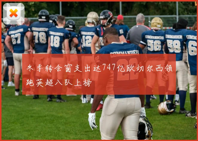 冬季转会窗支出达747亿欧切尔西领跑英超八队上榜