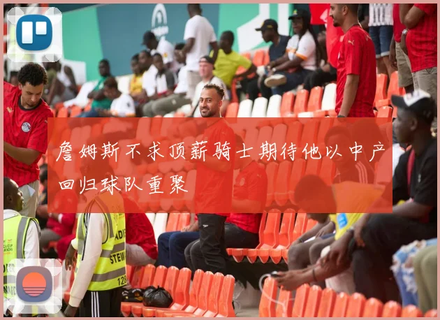 詹姆斯不求顶薪骑士期待他以中产回归球队重聚