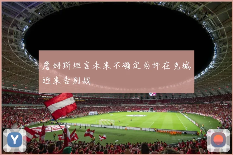 詹姆斯坦言未来不确定或许在克城迎来告别战