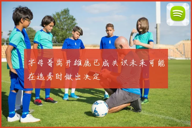 字母哥离开雄鹿已成共识未来可能在选秀时做出决定
