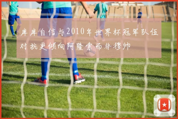 库库自信与2010年世界杯冠军队伍对抗更倾向阿隆索而非穆帅