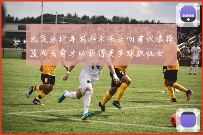 大莫分析库明加未来去向建议选择篮网或奇才以获得更多球权机会