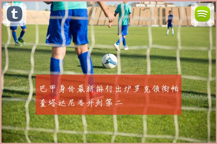 巴甲身价最新排行出炉罗克领衔帕奎塔达尼洛并列第二