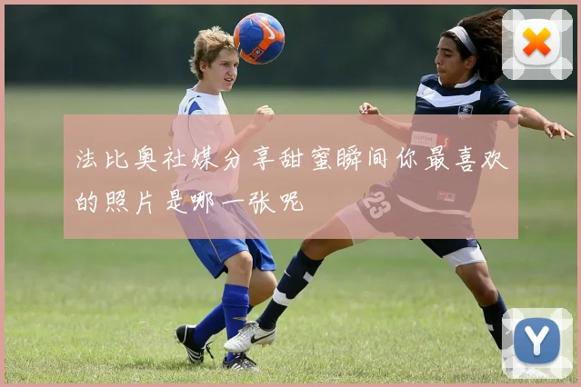 法比奥社媒分享甜蜜瞬间你最喜欢的照片是哪一张呢