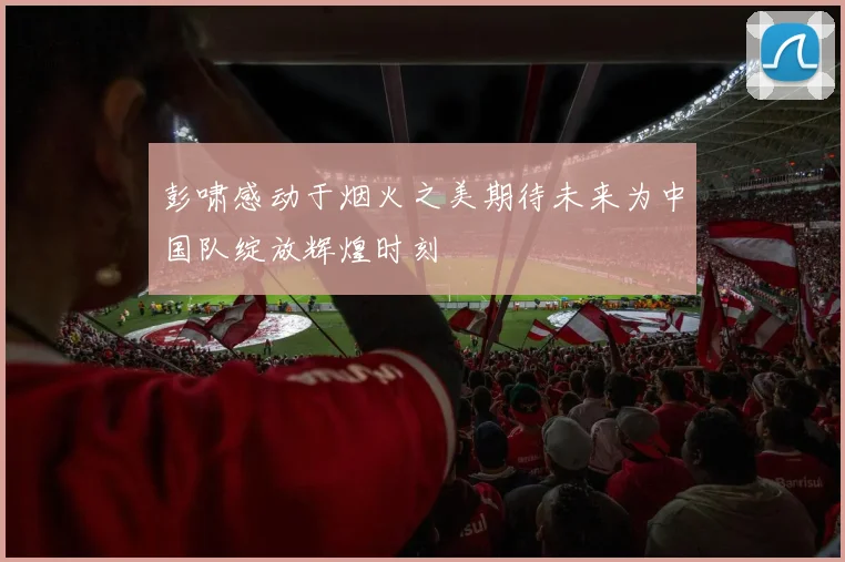 彭啸感动于烟火之美期待未来为中国队绽放辉煌时刻