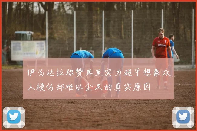 伊戈达拉称赞库里实力超乎想象众人模仿却难以企及的真实原因