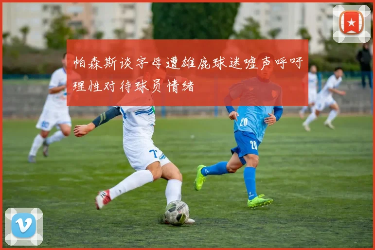 帕森斯谈字母遭雄鹿球迷嘘声呼吁理性对待球员情绪
