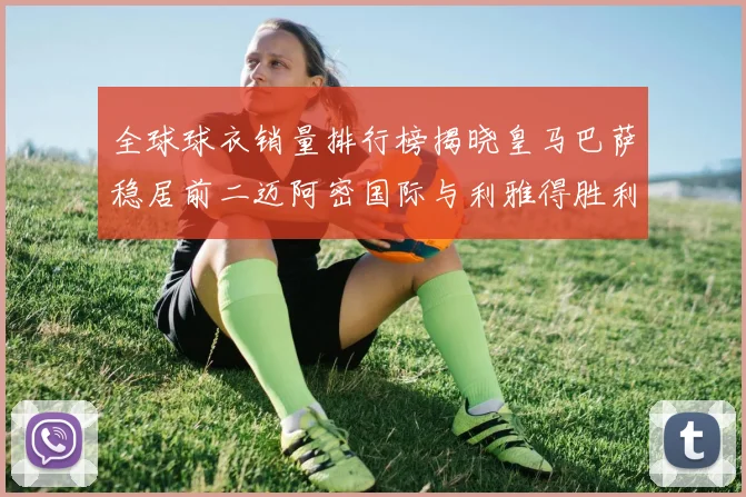 全球球衣销量排行榜揭晓皇马巴萨稳居前二迈阿密国际与利雅得胜利表现抢眼