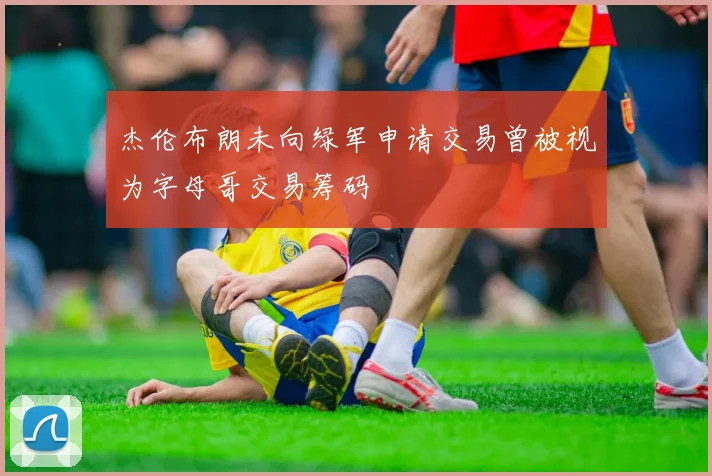 杰伦布朗未向绿军申请交易曾被视为字母哥交易筹码