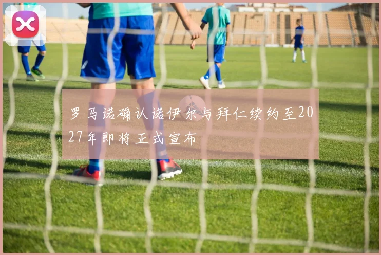 罗马诺确认诺伊尔与拜仁续约至2027年即将正式宣布