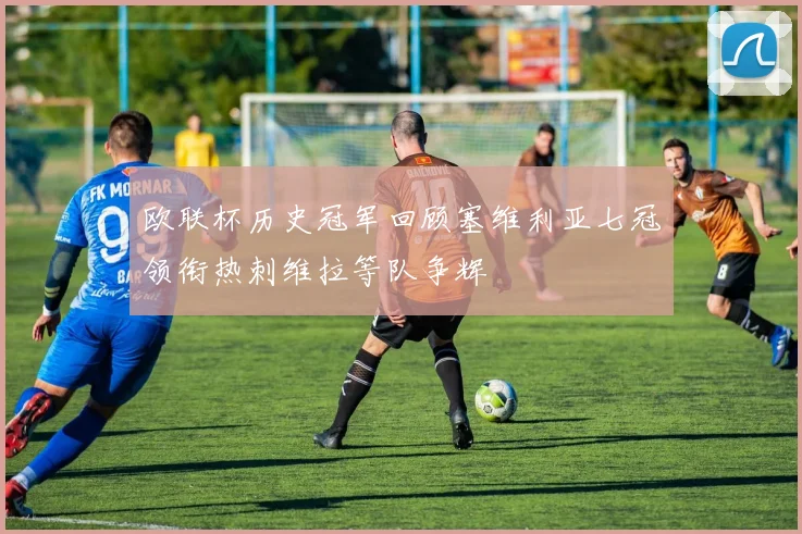 欧联杯历史冠军回顾塞维利亚七冠领衔热刺维拉等队争辉
