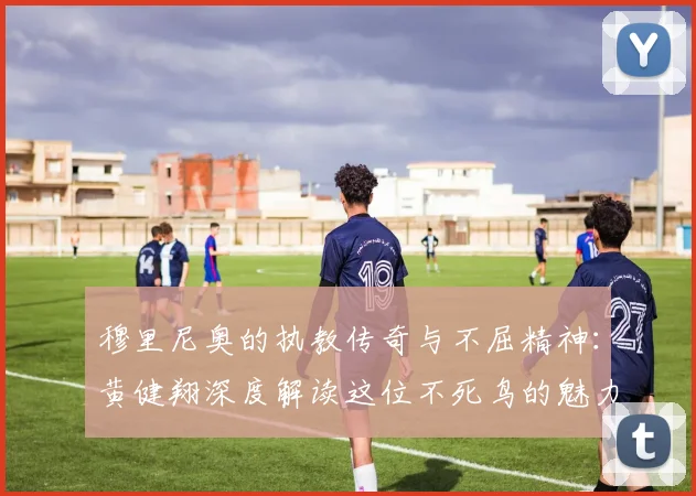 穆里尼奥的执教传奇与不屈精神：黄健翔深度解读这位不死鸟的魅力