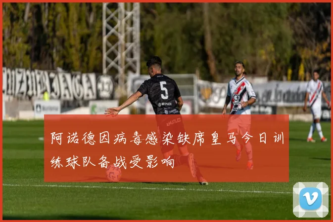 阿诺德因病毒感染缺席皇马今日训练球队备战受影响