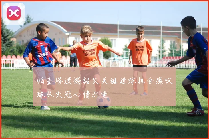帕奎塔遗憾错失关键进球机会感叹球队失冠心情沉重