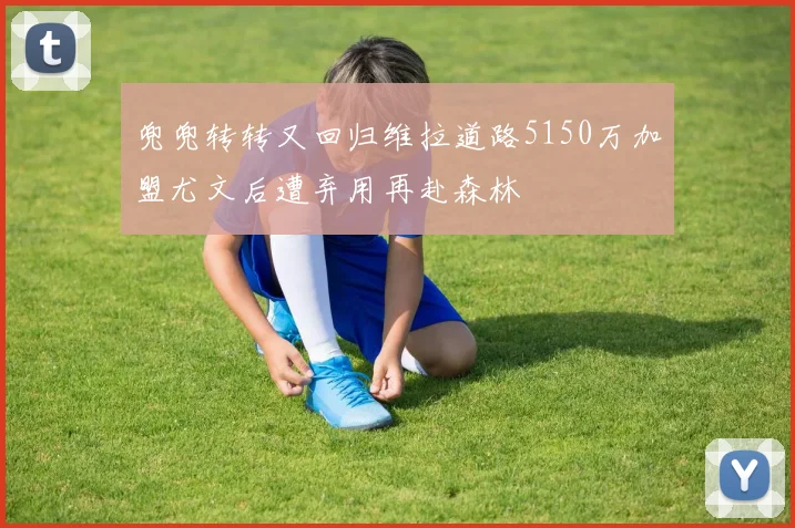 兜兜转转又回归维拉道路5150万加盟尤文后遭弃用再赴森林