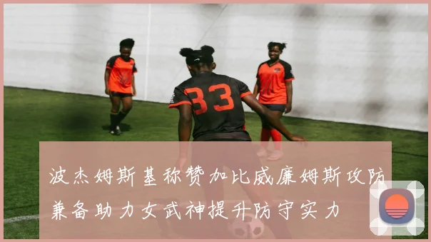 波杰姆斯基称赞加比威廉姆斯攻防兼备助力女武神提升防守实力