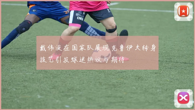 戴伟浚在国家队展现克鲁伊夫转身技艺引发球迷热议与期待