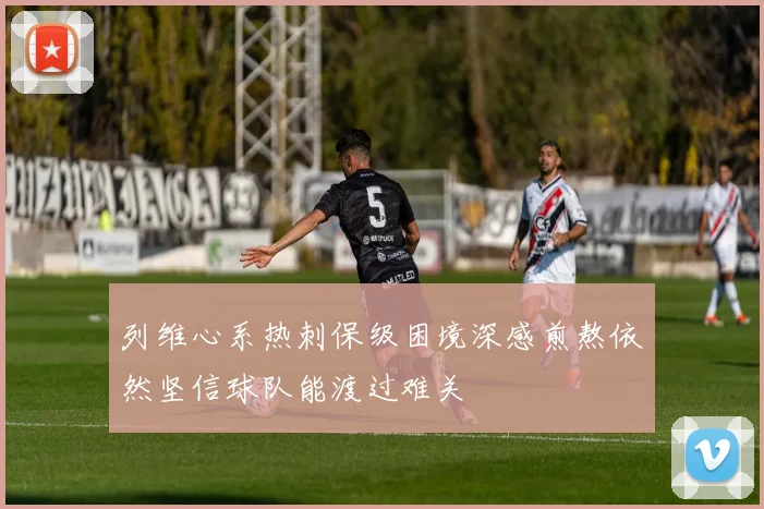 列维心系热刺保级困境深感煎熬依然坚信球队能渡过难关